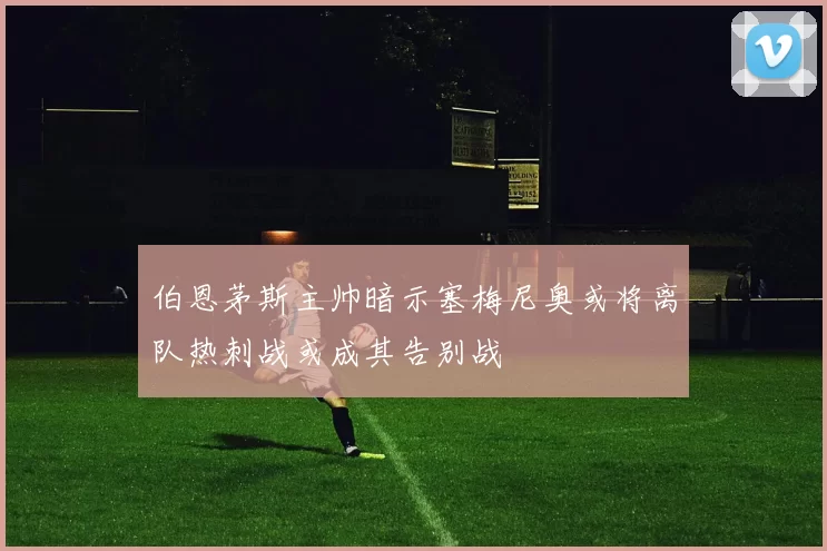 伯恩茅斯主帅暗示塞梅尼奥或将离队热刺战或成其告别战