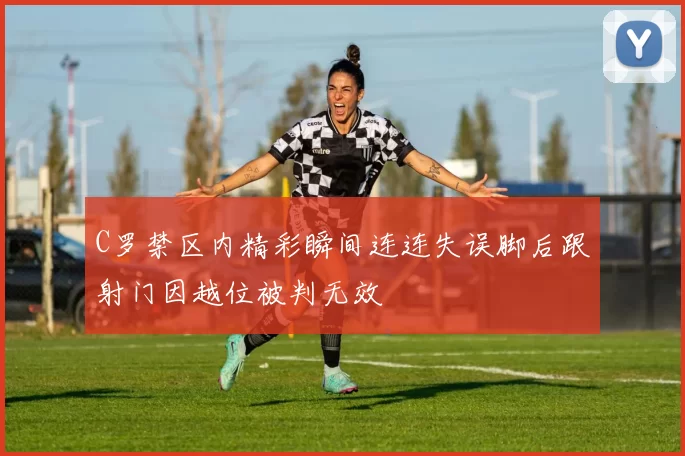 C罗禁区内精彩瞬间连连失误脚后跟射门因越位被判无效