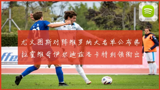 尤文图斯对阵维罗纳大名单公布弗拉霍维奇伊尔迪兹洛卡特利领衔出战