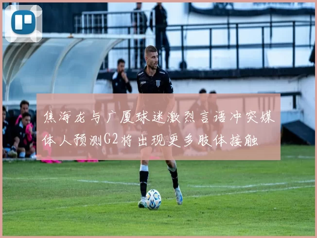 焦海龙与广厦球迷激烈言语冲突媒体人预测G2将出现更多肢体接触