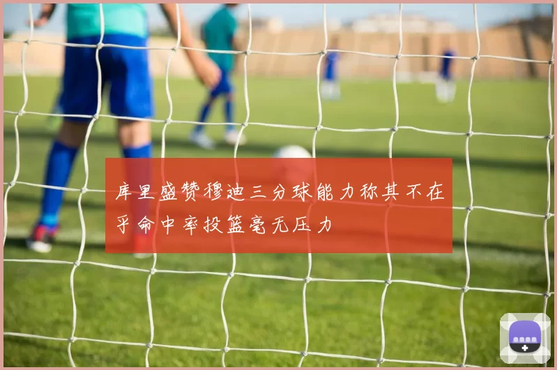 库里盛赞穆迪三分球能力称其不在乎命中率投篮毫无压力