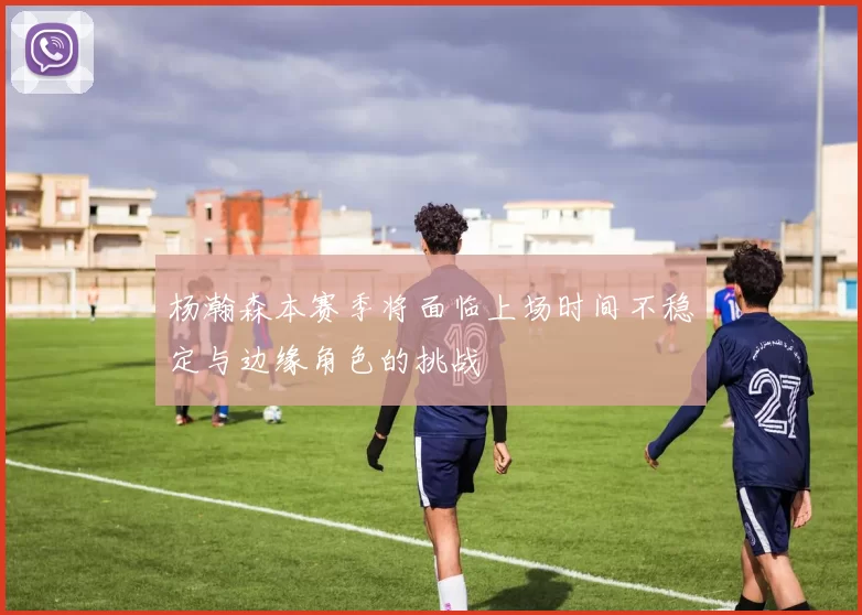 杨瀚森本赛季将面临上场时间不稳定与边缘角色的挑战