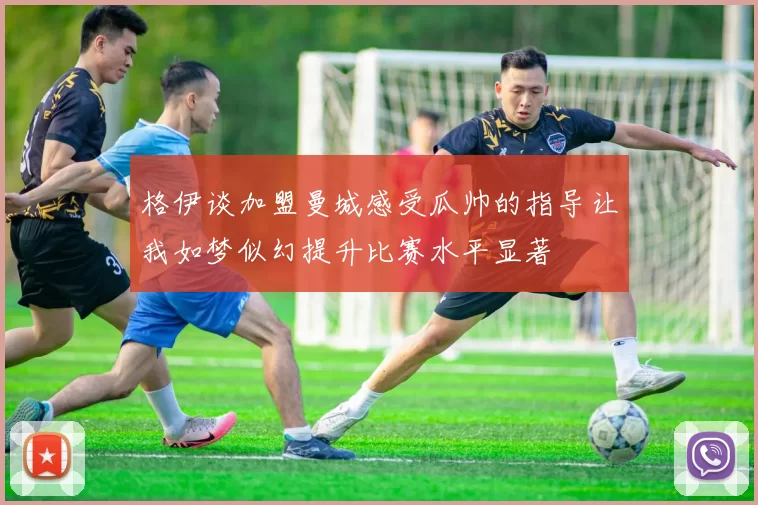 格伊谈加盟曼城感受瓜帅的指导让我如梦似幻提升比赛水平显著