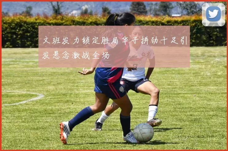 文班发力锁定胜局华子拼劲十足引发悬念激战全场