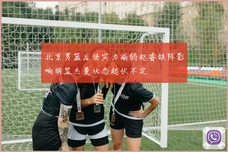 北京男篮后场实力减弱赵睿缺阵影响明显杰曼状态起伏不定